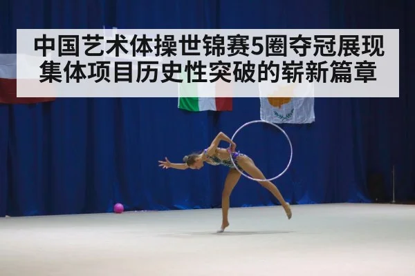 中国艺术体操世锦赛5圈夺冠展现集体项目历史性突破的崭新篇章