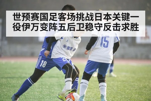 世预赛国足客场挑战日本关键一役伊万变阵五后卫稳守反击求胜