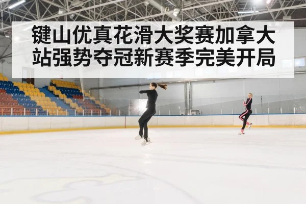 键山优真花滑大奖赛加拿大站强势夺冠新赛季完美开局